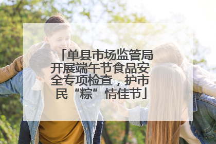 单县市场监管局开展端午节食品安全专项检查，护市民“粽”情佳节