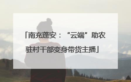 南充蓬安：“云端”助农 驻村干部变身带货主播