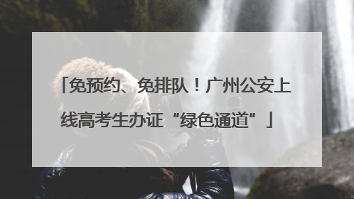 免预约、免排队！广州公安上线高考生办证“绿色通道”