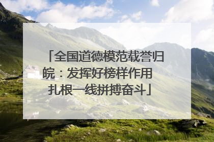 全国道德模范载誉归皖：发挥好榜样作用 扎根一线拼搏奋斗