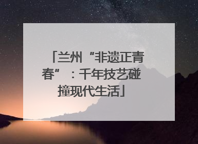 兰州“非遗正青春”：千年技艺碰撞现代生活