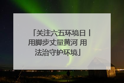 关注六五环境日丨用脚步丈量黄河 用法治守护环境