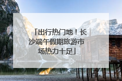 出行热门地！长沙端午假期旅游市场热力十足