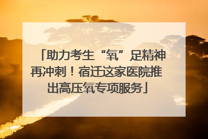 助力考生“氧”足精神再冲刺！宿迁这家医院推出高压氧专项服务