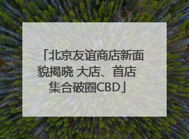北京友谊商店新面貌揭晓 大店、首店集合破圈CBD