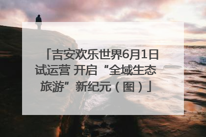 吉安欢乐世界6月1日试运营 开启“全域生态旅游”新纪元（图）