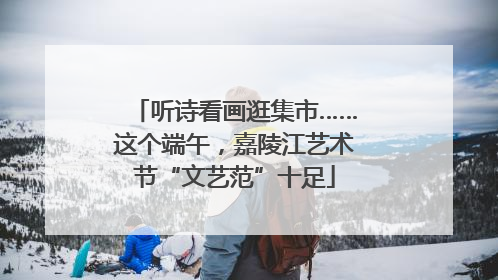 听诗看画逛集市……这个端午，嘉陵江艺术节“文艺范”十足