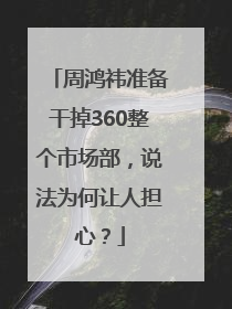 周鸿祎准备干掉360整个市场部，说法为何让人担心？
