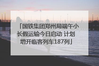 国铁集团郑州局端午小长假运输今日启动 计划增开临客列车187列