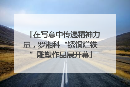 在写意中传递精神力量，罗湘科“锈铜烂铁”雕塑作品展开幕