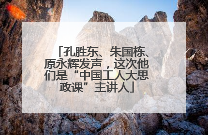 孔胜东、朱国栋、原永辉发声，这次他们是“中国工人大思政课”主讲人