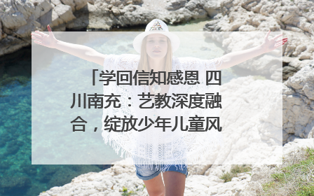 学回信知感恩 四川南充：艺教深度融合，绽放少年儿童风采｜您牵挂的四川