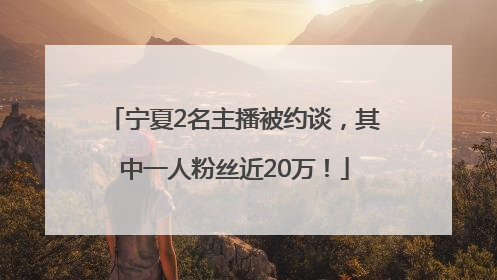 宁夏2名主播被约谈，其中一人粉丝近20万！