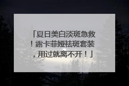 夏日美白淡斑急救！露卡菲娅祛斑套装，用过就离不开！