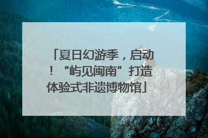 夏日幻游季，启动！“屿见闽南”打造体验式非遗博物馆