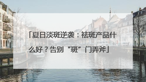 夏日淡斑逆袭：祛斑产品什么好？告别“斑”门弄斧
