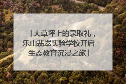 大草坪上的录取礼，乐山翡翠实验学校开启生态教育沉浸之旅