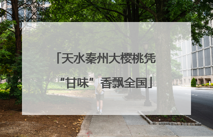 天水秦州大樱桃凭“甘味”香飘全国