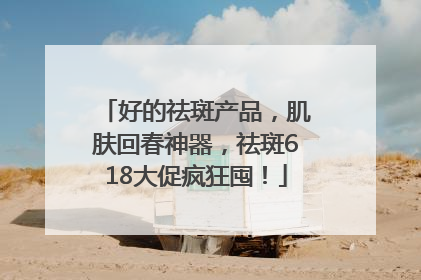 好的祛斑产品，肌肤回春神器，祛斑618大促疯狂囤！