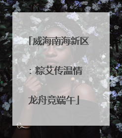 威海南海新区：粽艾传温情 龙舟竞端午