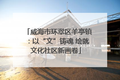 威海市环翠区羊亭镇：以“文”铸魂 绘就文化社区新画卷