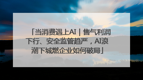 当消费遇上AI｜售气利润下行、安全监管趋严，AI浪潮下城燃企业如何破局