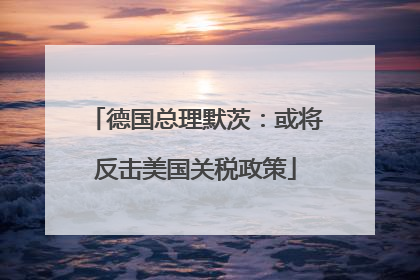 德国总理默茨：或将反击美国关税政策