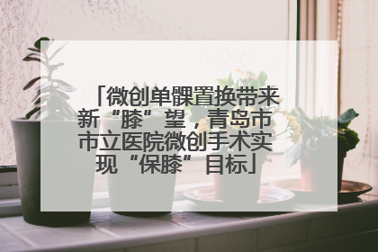 微创单髁置换带来新“膝”望，青岛市市立医院微创手术实现“保膝”目标