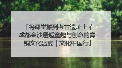 将课堂搬到考古遗址上 在成都金沙邂逅童趣与创意的青铜文化盛宴｜文化中国行