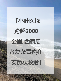 小叶医探｜跨越2000公里 西藏患者复杂胃癌在安徽获救治