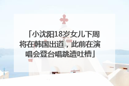 小沈阳18岁女儿下周将在韩国出道，此前在演唱会登台唱跳遭吐槽