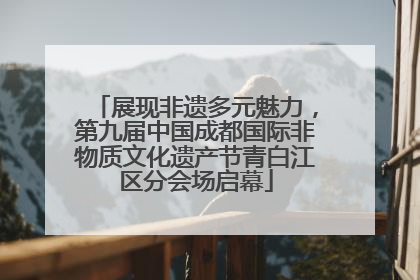 展现非遗多元魅力，第九届中国成都国际非物质文化遗产节青白江区分会场启幕