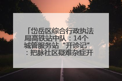 岱岳区综合行政执法局高铁站中队：14个城管服务站“开诊记”：把脉社区疑难杂症开出治理良方