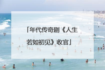 年代传奇剧《人生若如初见》收官