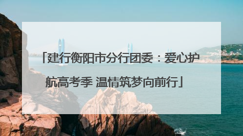 建行衡阳市分行团委：爱心护航高考季 温情筑梦向前行