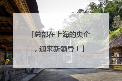 总部在上海的央企，迎来新领导！