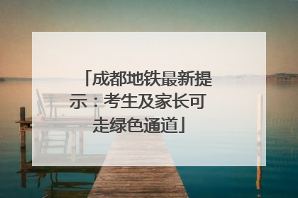成都地铁最新提示：考生及家长可走绿色通道