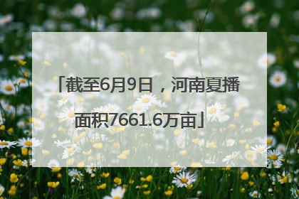 截至6月9日，河南夏播面积7661.6万亩