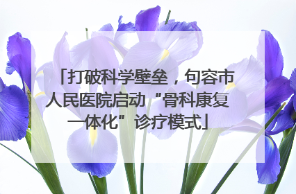 打破科学壁垒，句容市人民医院启动“骨科康复一体化”诊疗模式