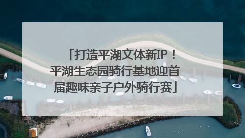 打造平湖文体新IP！平湖生态园骑行基地迎首届趣味亲子户外骑行赛