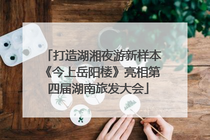 打造湖湘夜游新样本《今上岳阳楼》亮相第四届湖南旅发大会