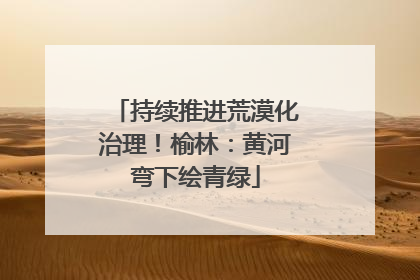 持续推进荒漠化治理！榆林：黄河弯下绘青绿