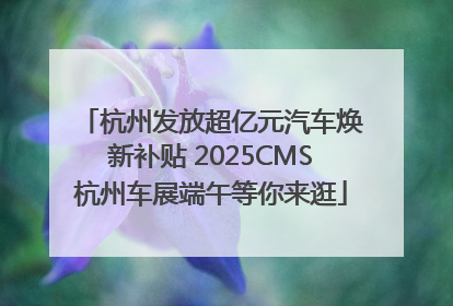 杭州发放超亿元汽车焕新补贴 2025CMS杭州车展端午等你来逛