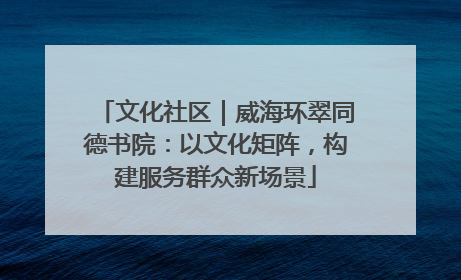 文化社区｜威海环翠同德书院：以文化矩阵，构建服务群众新场景