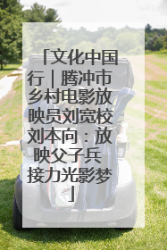 文化中国行｜腾冲市乡村电影放映员刘宽校刘本向：放映父子兵 接力光影梦
