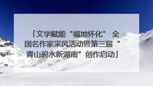 文学赋能“福地怀化” 全国名作家采风活动暨第三届“青山碧水新湖南”创作启动