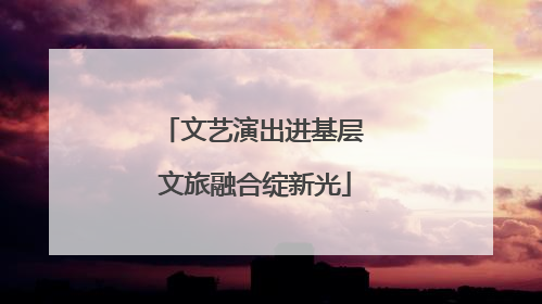 文艺演出进基层 文旅融合绽新光