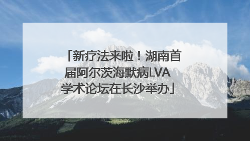 新疗法来啦！湖南首届阿尔茨海默病LVA学术论坛在长沙举办