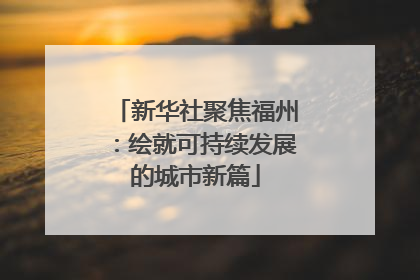 新华社聚焦福州：绘就可持续发展的城市新篇