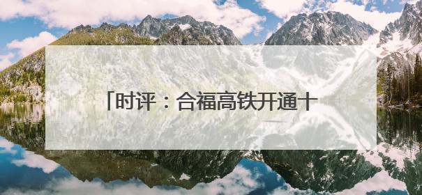 时评：合福高铁开通十周年，谱写幸福新篇章